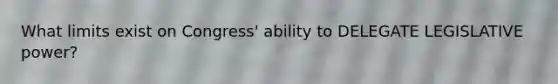 What limits exist on Congress' ability to DELEGATE LEGISLATIVE power?