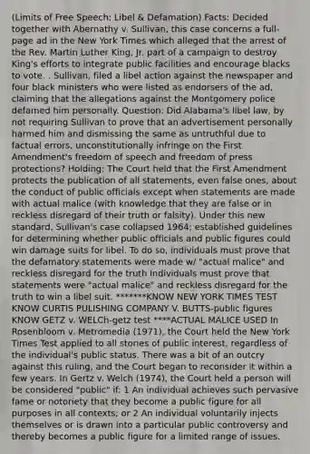 (Limits of Free Speech: Libel & Defamation) Facts: Decided together with Abernathy v. Sullivan, this case concerns a full-page ad in the New York Times which alleged that the arrest of the Rev. Martin Luther King, Jr. part of a campaign to destroy King's efforts to integrate public facilities and encourage blacks to vote. . Sullivan, filed a libel action against the newspaper and four black ministers who were listed as endorsers of the ad, claiming that the allegations against the Montgomery police defamed him personally. Question: Did Alabama's libel law, by not requiring Sullivan to prove that an advertisement personally harmed him and dismissing the same as untruthful due to factual errors, unconstitutionally infringe on the First Amendment's freedom of speech and freedom of press protections? Holding: The Court held that the First Amendment protects the publication of all statements, even false ones, about the conduct of public officials except when statements are made with actual malice (with knowledge that they are false or in reckless disregard of their truth or falsity). Under this new standard, Sullivan's case collapsed 1964; established guidelines for determining whether public officials and public figures could win damage suits for libel. To do so, individuals must prove that the defamatory statements were made w/ "actual malice" and reckless disregard for the truth Individuals must prove that statements were "actual malice" and reckless disregard for the truth to win a libel suit. *******KNOW NEW YORK TIMES TEST KNOW CURTIS PULISHING COMPANY V. BUTTS-public figures KNOW GETZ v. WELCh-getz test ****ACTUAL MALICE USED In Rosenbloom v. Metromedia (1971), the Court held the New York Times Test applied to all stories of public interest, regardless of the individual's public status. There was a bit of an outcry against this ruling, and the Court began to reconsider it within a few years. In Gertz v. Welch (1974), the Court held a person will be considered "public" if: 1 An individual achieves such pervasive fame or notoriety that they become a public figure for all purposes in all contexts; or 2 An individual voluntarily injects themselves or is drawn into a particular public controversy and thereby becomes a public figure for a limited range of issues.