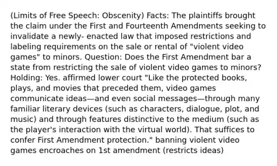 (Limits of Free Speech: Obscenity) Facts: The plaintiffs brought the claim under the First and Fourteenth Amendments seeking to invalidate a newly- enacted law that imposed restrictions and labeling requirements on the sale or rental of "violent video games" to minors. Question: Does the First Amendment bar a state from restricting the sale of violent video games to minors? Holding: Yes. affirmed lower court "Like the protected books, plays, and movies that preceded them, video games communicate ideas—and even social messages—through many familiar literary devices (such as characters, dialogue, plot, and music) and through features distinctive to the medium (such as the player's interaction with the virtual world). That suffices to confer First Amendment protection." banning violent video games encroaches on 1st amendment (restricts ideas)