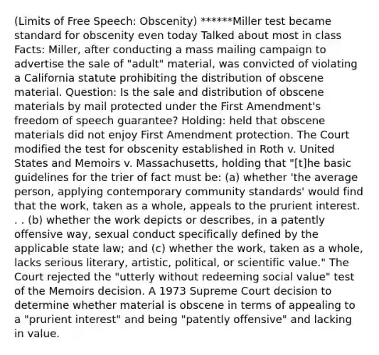 (Limits of Free Speech: Obscenity) ******Miller test became standard for obscenity even today Talked about most in class Facts: Miller, after conducting a mass mailing campaign to advertise the sale of "adult" material, was convicted of violating a California statute prohibiting the distribution of obscene material. Question: Is the sale and distribution of obscene materials by mail protected under the First Amendment's freedom of speech guarantee? Holding: held that obscene materials did not enjoy First Amendment protection. The Court modified the test for obscenity established in Roth v. United States and Memoirs v. Massachusetts, holding that "[t]he basic guidelines for the trier of fact must be: (a) whether 'the average person, applying contemporary community standards' would find that the work, taken as a whole, appeals to the prurient interest. . . (b) whether the work depicts or describes, in a patently offensive way, sexual conduct specifically defined by the applicable state law; and (c) whether the work, taken as a whole, lacks serious literary, artistic, political, or scientific value." The Court rejected the "utterly without redeeming social value" test of the Memoirs decision. A 1973 Supreme Court decision to determine whether material is obscene in terms of appealing to a "prurient interest" and being "patently offensive" and lacking in value.