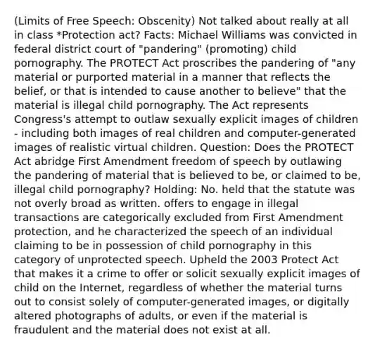 (Limits of Free Speech: Obscenity) Not talked about really at all in class *Protection act? Facts: Michael Williams was convicted in federal district court of "pandering" (promoting) child pornography. The PROTECT Act proscribes the pandering of "any material or purported material in a manner that reflects the belief, or that is intended to cause another to believe" that the material is illegal child pornography. The Act represents Congress's attempt to outlaw sexually explicit images of children - including both images of real children and computer-generated images of realistic virtual children. Question: Does the PROTECT Act abridge First Amendment freedom of speech by outlawing the pandering of material that is believed to be, or claimed to be, illegal child pornography? Holding: No. held that the statute was not overly broad as written. offers to engage in illegal transactions are categorically excluded from First Amendment protection, and he characterized the speech of an individual claiming to be in possession of child pornography in this category of unprotected speech. Upheld the 2003 Protect Act that makes it a crime to offer or solicit sexually explicit images of child on the Internet, regardless of whether the material turns out to consist solely of computer-generated images, or digitally altered photographs of adults, or even if the material is fraudulent and the material does not exist at all.