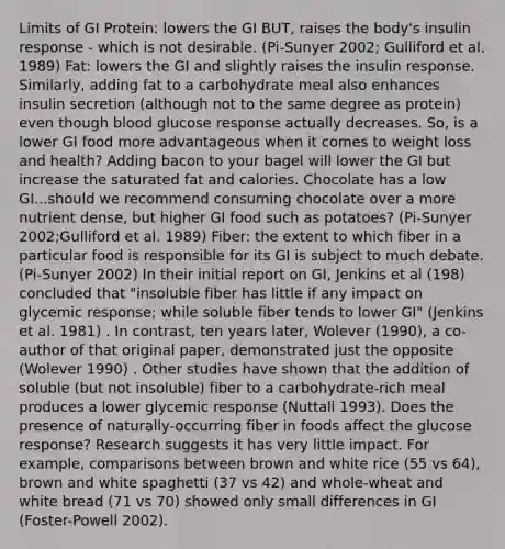 Limits of GI Protein: lowers the GI BUT, raises the body's insulin response - which is not desirable. (Pi-Sunyer 2002; Gulliford et al. 1989) Fat: lowers the GI and slightly raises the insulin response. Similarly, adding fat to a carbohydrate meal also enhances insulin secretion (although not to the same degree as protein) even though blood glucose response actually decreases. So, is a lower GI food more advantageous when it comes to weight loss and health? Adding bacon to your bagel will lower the GI but increase the saturated fat and calories. Chocolate has a low GI...should we recommend consuming chocolate over a more nutrient dense, but higher GI food such as potatoes? (Pi-Sunyer 2002;Gulliford et al. 1989) Fiber: the extent to which fiber in a particular food is responsible for its GI is subject to much debate. (Pi-Sunyer 2002) In their initial report on GI, Jenkins et al (198) concluded that "insoluble fiber has little if any impact on glycemic response; while soluble fiber tends to lower GI" (Jenkins et al. 1981) . In contrast, ten years later, Wolever (1990), a co-author of that original paper, demonstrated just the opposite (Wolever 1990) . Other studies have shown that the addition of soluble (but not insoluble) fiber to a carbohydrate-rich meal produces a lower glycemic response (Nuttall 1993). Does the presence of naturally-occurring fiber in foods affect the glucose response? Research suggests it has very little impact. For example, comparisons between brown and white rice (55 vs 64), brown and white spaghetti (37 vs 42) and whole-wheat and white bread (71 vs 70) showed only small differences in GI (Foster-Powell 2002).