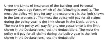 Under the Limits of Insurance of the Building and Personal Property Coverage Form, which of the following is true? a. The most the policy will pay for any one occurrence is the limit shown in the Declarations b. The most the policy will pay for all claims during the policy year is the limit shown in the Declarations c. The most the policy will pay for any one occurrence is the limit shown in the Declarations, less the deductible d. The most the policy will pay for all claims during the policy year is the limit shown in the Declarations, less the deductible