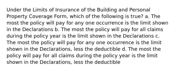 Under the Limits of Insurance of the Building and Personal Property Coverage Form, which of the following is true? a. The most the policy will pay for any one occurrence is the limit shown in the Declarations b. The most the policy will pay for all claims during the policy year is the limit shown in the Declarations c. The most the policy will pay for any one occurrence is the limit shown in the Declarations, less the deductible d. The most the policy will pay for all claims during the policy year is the limit shown in the Declarations, less the deductible