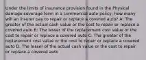 Under the limits of insurance provision found in the Physical damage coverage form in a commercial auto policy, how many will an insurer pay to repair or replace a covered auto? A: The greater of the actual cash value or the cost to repair or replace a covered auto B: The lesser of the replacement cost value or the cost to repair or replace a covered auto C: The greater of the replacement cost value or the cost to repair or replace a covered auto D: The lesser of the actual cash value or the cost to repair or replace a covered auto