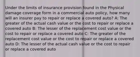 Under the limits of insurance provision found in the Physical damage coverage form in a commercial auto policy, how many will an insurer pay to repair or replace a covered auto? A: The greater of the actual cash value or the cost to repair or replace a covered auto B: The lesser of the replacement cost value or the cost to repair or replace a covered auto C: The greater of the replacement cost value or the cost to repair or replace a covered auto D: The lesser of the actual cash value or the cost to repair or replace a covered auto