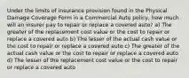 Under the limits of insurance provision found in the Physical Damage Coverage Form in a Commercial Auto policy, how much will an insurer pay to repair or replace a covered auto? a) The greater of the replacement cost value or the cost to repair or replace a covered auto b) The lesser of the actual cash value or the cost to repair or replace a covered auto c) The greater of the actual cash value or the cost to repair or replace a covered auto d) The lesser of the replacement cost value or the cost to repair or replace a covered auto