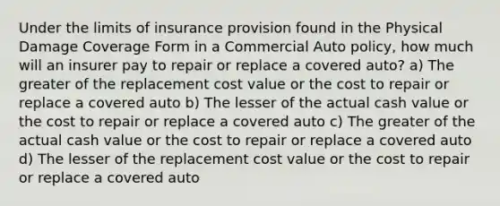 Under the limits of insurance provision found in the Physical Damage Coverage Form in a Commercial Auto policy, how much will an insurer pay to repair or replace a covered auto? a) The greater of the replacement cost value or the cost to repair or replace a covered auto b) The lesser of the actual cash value or the cost to repair or replace a covered auto c) The greater of the actual cash value or the cost to repair or replace a covered auto d) The lesser of the replacement cost value or the cost to repair or replace a covered auto