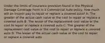 Under the limits of insurance provision found in the Physical Damage Coverage Form in a Commercial Auto policy, how much will an insurer pay to repair or replace a covered auto? A: The greater of the actual cash value or the cost to repair or replace a covered auto B: The lesser of the replacement cost value or the cost to repair or replace a covered auto C: The greater of the replacement cost value or the cost to repair or replace a covered auto D: The lesser of the actual cash value or the cost to repair or replace a covered auto