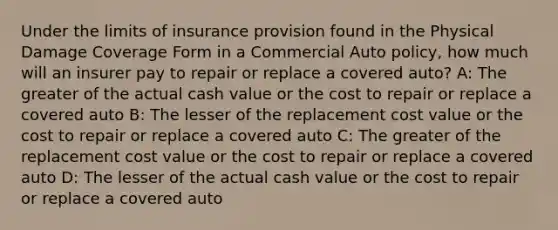 Under the limits of insurance provision found in the Physical Damage Coverage Form in a Commercial Auto policy, how much will an insurer pay to repair or replace a covered auto? A: The greater of the actual cash value or the cost to repair or replace a covered auto B: The lesser of the replacement cost value or the cost to repair or replace a covered auto C: The greater of the replacement cost value or the cost to repair or replace a covered auto D: The lesser of the actual cash value or the cost to repair or replace a covered auto