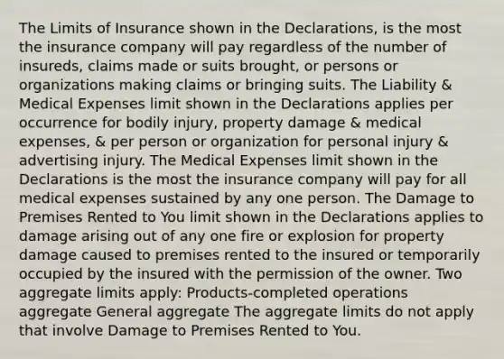 The Limits of Insurance shown in the Declarations, is the most the insurance company will pay regardless of the number of insureds, claims made or suits brought, or persons or organizations making claims or bringing suits. The Liability & Medical Expenses limit shown in the Declarations applies per occurrence for bodily injury, property damage & medical expenses, & per person or organization for personal injury & advertising injury. The Medical Expenses limit shown in the Declarations is the most the insurance company will pay for all medical expenses sustained by any one person. The Damage to Premises Rented to You limit shown in the Declarations applies to damage arising out of any one fire or explosion for property damage caused to premises rented to the insured or temporarily occupied by the insured with the permission of the owner. Two aggregate limits apply: Products-completed operations aggregate General aggregate The aggregate limits do not apply that involve Damage to Premises Rented to You.