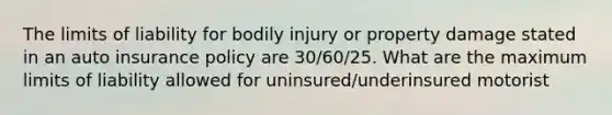 The limits of liability for bodily injury or property damage stated in an auto insurance policy are 30/60/25. What are the maximum limits of liability allowed for uninsured/underinsured motorist