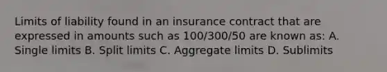 Limits of liability found in an insurance contract that are expressed in amounts such as 100/300/50 are known as: A. Single limits B. Split limits C. Aggregate limits D. Sublimits