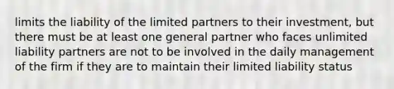 limits the liability of the limited partners to their investment, but there must be at least one general partner who faces unlimited liability partners are not to be involved in the daily management of the firm if they are to maintain their limited liability status