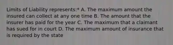 Limits of Liability represents:* A. The maximum amount the insured can collect at any one time B. The amount that the insurer has paid for the year C. The maximum that a claimant has sued for in court D. The maximum amount of insurance that is required by the state