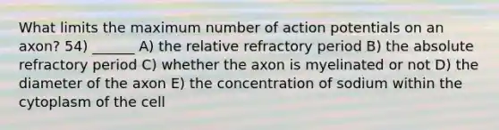 What limits the maximum number of action potentials on an axon? 54) ______ A) the relative refractory period B) the absolute refractory period C) whether the axon is myelinated or not D) the diameter of the axon E) the concentration of sodium within the cytoplasm of the cell