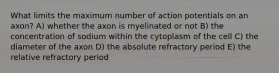 What limits the maximum number of action potentials on an axon? A) whether the axon is myelinated or not B) the concentration of sodium within the cytoplasm of the cell C) the diameter of the axon D) the absolute refractory period E) the relative refractory period