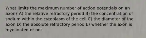 What limits the maximum number of action potentials on an axon? A) the relative refractory period B) the concentration of sodium within the cytoplasm of the cell C) the diameter of the axon D) the absolute refractory period E) whether the axon is myelinated or not