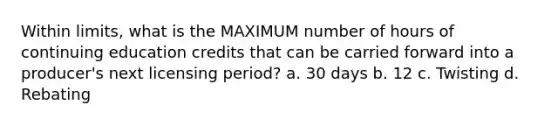 Within limits, what is the MAXIMUM number of hours of continuing education credits that can be carried forward into a producer's next licensing period? a. 30 days b. 12 c. Twisting d. Rebating