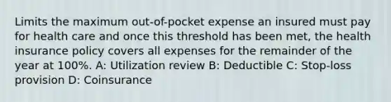 Limits the maximum out-of-pocket expense an insured must pay for health care and once this threshold has been met, the health insurance policy covers all expenses for the remainder of the year at 100%. A: Utilization review B: Deductible C: Stop-loss provision D: Coinsurance