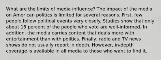 What are the limits of media influence? The impact of the media on American politics is limited for several reasons. First, few people follow political events very closely. Studies show that only about 15 percent of the people who vote are well-informed. In addition, the media carries content that deals more with entertainment than with politics. Finally, radio and TV news shows do not usually report in depth. However, in-depth coverage is available in all media to those who want to find it.