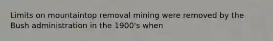 Limits on mountaintop removal mining were removed by the Bush administration in the 1900's when