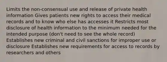 Limits the non-consensual use and release of private health information Gives patients new rights to access their medical records and to know who else has accesses it Restricts most disclosure of health information to the minimum needed for the intended purpose (don't need to see the whole record) Establishes new criminal and civil sanctions for improper use or disclosure Establishes new requirements for access to records by researchers and others