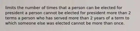 limits the number of times that a person can be elected for president a person cannot be elected for president more than 2 terms a person who has served more than 2 years of a term to which someone else was elected cannot be more than once.