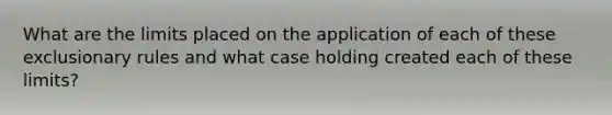 What are the limits placed on the application of each of these exclusionary rules and what case holding created each of these limits?