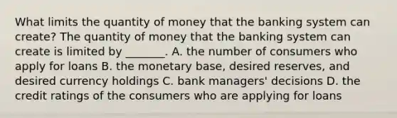 What limits the quantity of money that the banking system can​ create? The quantity of money that the banking system can create is limited by​ _______. A. the number of consumers who apply for loans B. the monetary base, desired reserves, and desired currency holdings C. bank managers' decisions D. the credit ratings of the consumers who are applying for loans