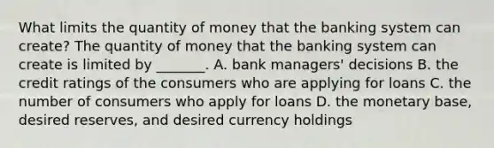 What limits the quantity of money that the banking system can​ create? The quantity of money that the banking system can create is limited by​ _______. A. bank​ managers' decisions B. the credit ratings of the consumers who are applying for loans C. the number of consumers who apply for loans D. the monetary​ base, desired​ reserves, and desired currency holdings