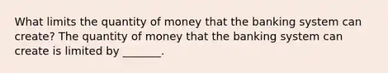 What limits the quantity of money that the banking system can​ create? The quantity of money that the banking system can create is limited by​ _______.