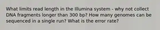 What limits read length in the Illumina system - why not collect DNA fragments longer than 300 bp? How many genomes can be sequenced in a single run? What is the error rate?