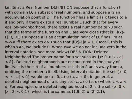 Limits at a Real Number DEFINITION Suppose that a function f with domain D, a subset of real numbers, and suppose a is an accumulation point of D. The function f has a limit as x tends to a if and only if there exists a real number L such that for every epsilon-neighborhood, there exists a real number delta>0 such that the terms of the function and L are very close (that is: |f(x)-L| R, D∈R suppose a is an accumulation point of D. f has lim as x-->a iff there exists δ>0 such that |f(x)-L| a = L. (Recall, this is when x≠a, we include 0. When x=a we do not include zero in the interval notation. see more below) DEFINITION: Deleted Neighborhood The proper name for a set such as (x: 0 < |x - a| < δ). Deleted neighborhoods are encountered in the study of limits. It is the set of all numbers less than δ units away from a, omitting the number a itself. Using interval notation the set (x: 0 < |x - a| < δ) would be (a - δ, a) ∪ (a, a + δ). In general, a deleted neighborhood of a is any set (c, a) ∪ (a, d) where c < a < d. For example, one deleted neighborhood of 2 is the set (x: 0 < |x - 2| < 0.1), which is the same as (1.9, 2) ∪ (2, 2.1).