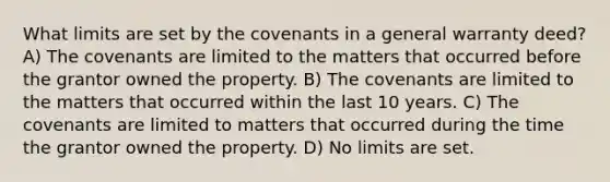 What limits are set by the covenants in a general warranty deed? A) The covenants are limited to the matters that occurred before the grantor owned the property. B) The covenants are limited to the matters that occurred within the last 10 years. C) The covenants are limited to matters that occurred during the time the grantor owned the property. D) No limits are set.