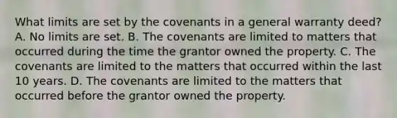 What limits are set by the covenants in a general warranty deed? A. No limits are set. B. The covenants are limited to matters that occurred during the time the grantor owned the property. C. The covenants are limited to the matters that occurred within the last 10 years. D. The covenants are limited to the matters that occurred before the grantor owned the property.