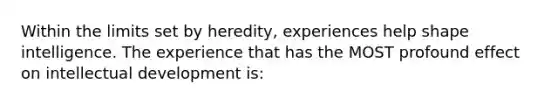 Within the limits set by heredity, experiences help shape intelligence. The experience that has the MOST profound effect on intellectual development is: