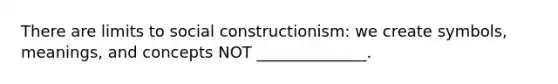 There are limits to social constructionism: we create symbols, meanings, and concepts NOT ______________.