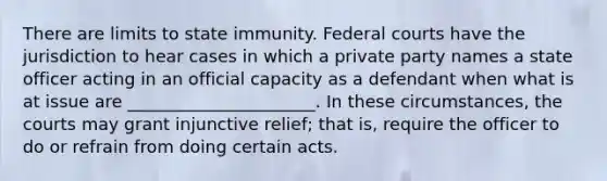 There are limits to state immunity. Federal courts have the jurisdiction to hear cases in which a private party names a state officer acting in an official capacity as a defendant when what is at issue are ______________________. In these circumstances, the courts may grant injunctive relief; that is, require the officer to do or refrain from doing certain acts.