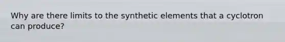 Why are there limits to the synthetic elements that a cyclotron can produce?