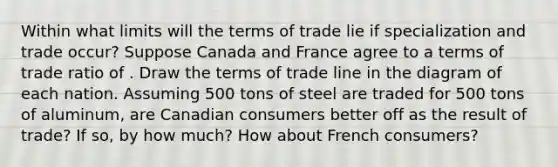 Within what limits will the terms of trade lie if specialization and trade occur? Suppose Canada and France agree to a terms of trade ratio of . Draw the terms of trade line in the diagram of each nation. Assuming 500 tons of steel are traded for 500 tons of aluminum, are Canadian consumers better off as the result of trade? If so, by how much? How about French consumers?