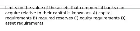 Limits on the value of the assets that commercial banks can acquire relative to their capital is known as: A) capital requirements B) required reserves C) equity requirements D) asset requirements