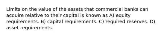 Limits on the value of the assets that commercial banks can acquire relative to their capital is known as A) equity requirements. B) capital requirements. C) required reserves. D) asset requirements.