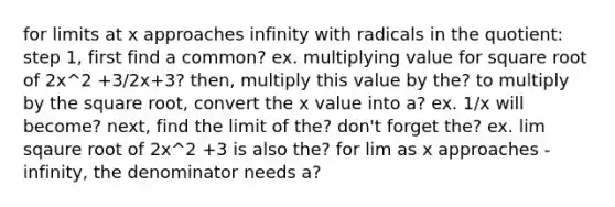 for limits at x approaches infinity with radicals in the quotient: step 1, first find a common? ex. multiplying value for square root of 2x^2 +3/2x+3? then, multiply this value by the? to multiply by the square root, convert the x value into a? ex. 1/x will become? next, find the limit of the? don't forget the? ex. lim sqaure root of 2x^2 +3 is also the? for lim as x approaches -infinity, the denominator needs a?