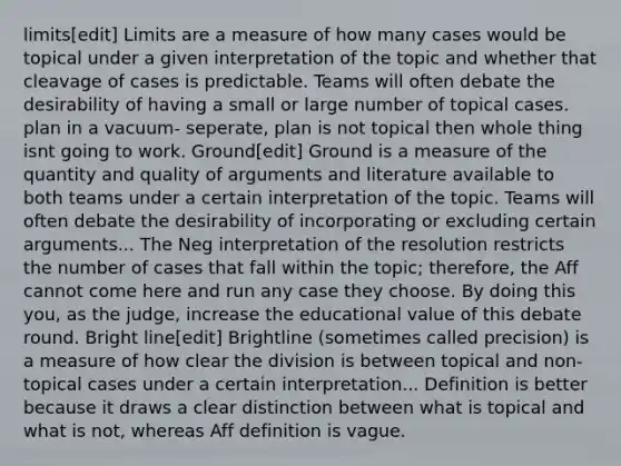 limits[edit] Limits are a measure of how many cases would be topical under a given interpretation of the topic and whether that cleavage of cases is predictable. Teams will often debate the desirability of having a small or large number of topical cases. plan in a vacuum- seperate, plan is not topical then whole thing isnt going to work. Ground[edit] Ground is a measure of the quantity and quality of arguments and literature available to both teams under a certain interpretation of the topic. Teams will often debate the desirability of incorporating or excluding certain arguments... The Neg interpretation of the resolution restricts the number of cases that fall within the topic; therefore, the Aff cannot come here and run any case they choose. By doing this you, as the judge, increase the educational value of this debate round. Bright line[edit] Brightline (sometimes called precision) is a measure of how clear the division is between topical and non-topical cases under a certain interpretation... Definition is better because it draws a clear distinction between what is topical and what is not, whereas Aff definition is vague.