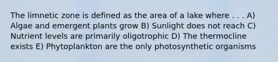 The limnetic zone is defined as the area of a lake where . . . A) Algae and emergent plants grow B) Sunlight does not reach C) Nutrient levels are primarily oligotrophic D) The thermocline exists E) Phytoplankton are the only photosynthetic organisms