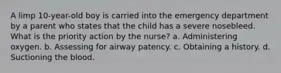 A limp 10-year-old boy is carried into the emergency department by a parent who states that the child has a severe nosebleed. What is the priority action by the nurse? a. Administering oxygen. b. Assessing for airway patency. c. Obtaining a history. d. Suctioning the blood.