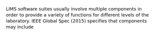 LIMS software suites usually involve multiple components in order to provide a variety of functions for different levels of the laboratory. IEEE Global Spec (2015) specifies that components may include