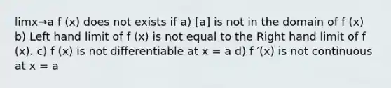 limx→a f (x) does not exists if a) [a] is not in the domain of f (x) b) Left hand limit of f (x) is not equal to the Right hand limit of f (x). c) f (x) is not differentiable at x = a d) f ′(x) is not continuous at x = a