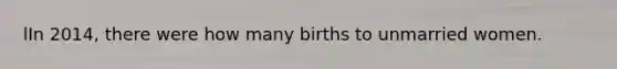 lIn 2014, there were how many births to unmarried women.